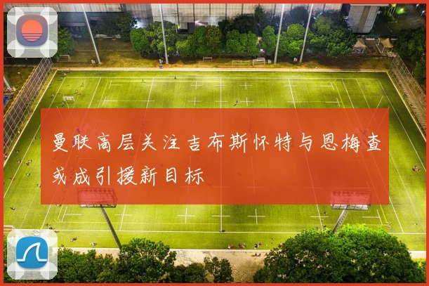 曼联高层关注吉布斯怀特与恩梅查或成引援新目标
