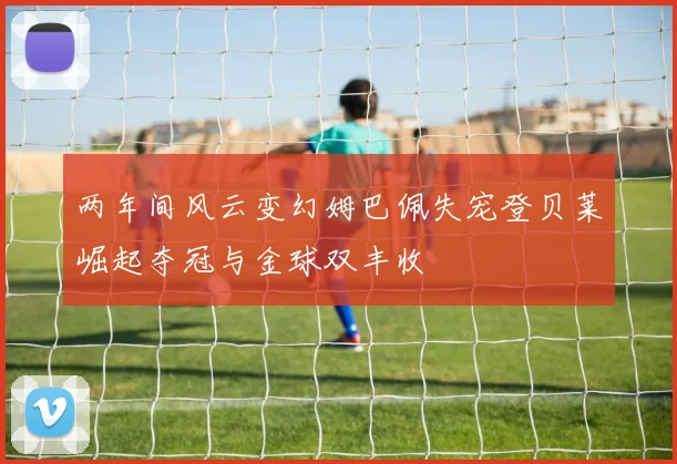 两年间风云变幻姆巴佩失宠登贝莱崛起夺冠与金球双丰收