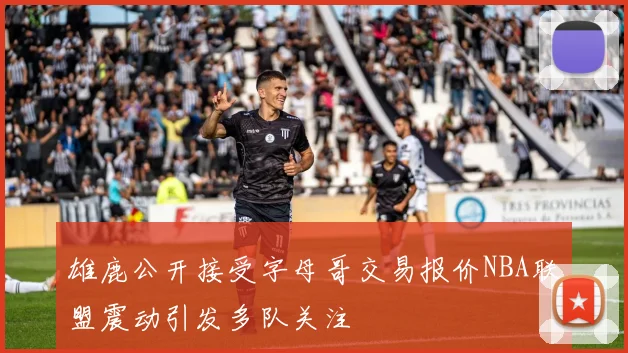 雄鹿公开接受字母哥交易报价NBA联盟震动引发多队关注