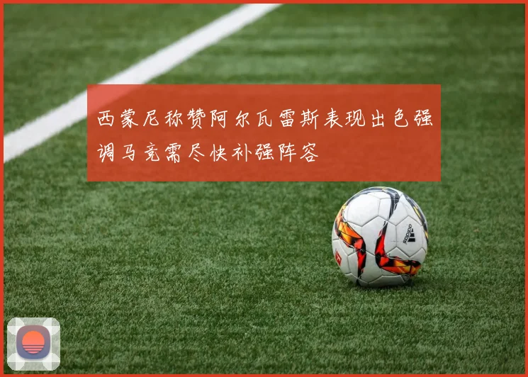 西蒙尼称赞阿尔瓦雷斯表现出色强调马竞需尽快补强阵容