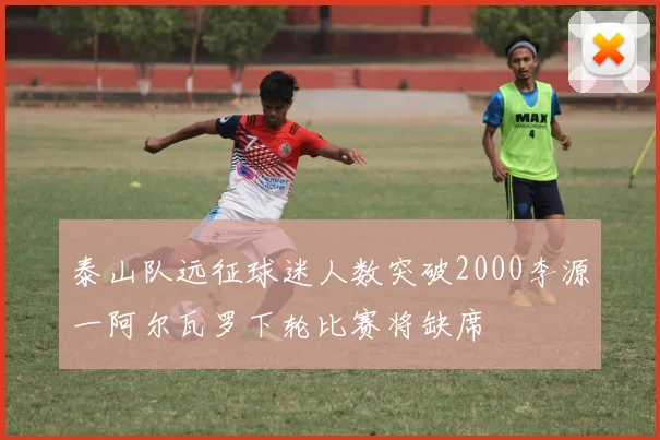 泰山队远征球迷人数突破2000李源一阿尔瓦罗下轮比赛将缺席