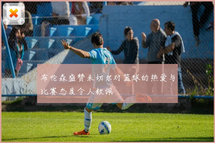 布伦森盛赞米切尔对篮球的热爱与比赛态度令人钦佩
