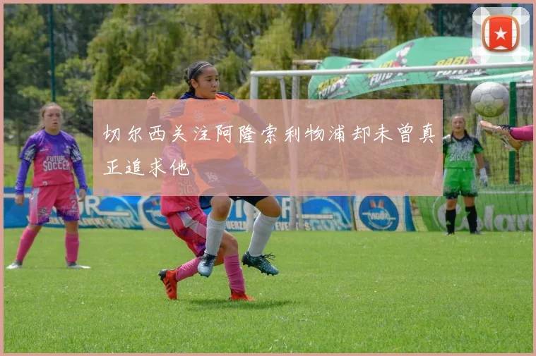 切尔西关注阿隆索利物浦却未曾真正追求他