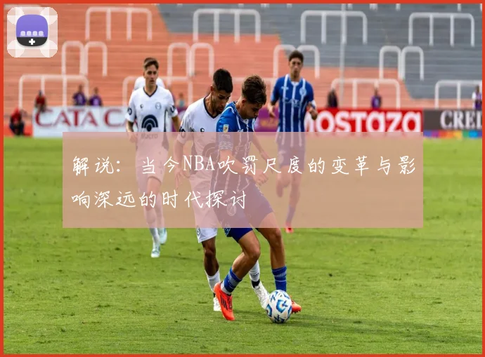 解说：当今NBA吹罚尺度的变革与影响深远的时代探讨
