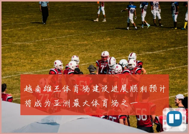 越南雄王体育场建设进展顺利预计将成为亚洲最大体育场之一