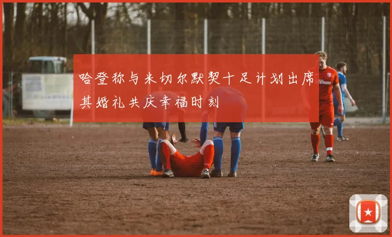 哈登称与米切尔默契十足计划出席其婚礼共庆幸福时刻