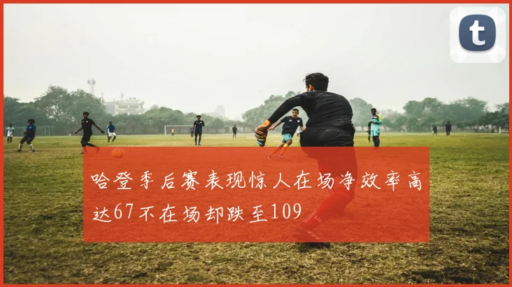 哈登季后赛表现惊人在场净效率高达67不在场却跌至109