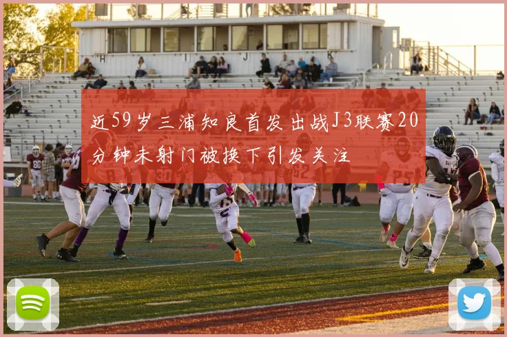近59岁三浦知良首发出战J3联赛20分钟未射门被换下引发关注