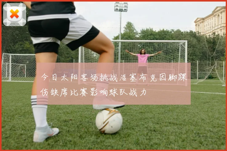 今日太阳客场挑战活塞布克因脚踝伤缺席比赛影响球队战力