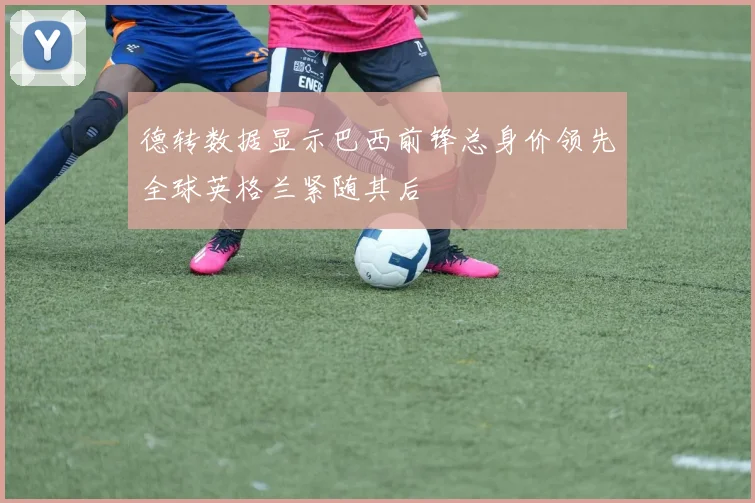 德转数据显示巴西前锋总身价领先全球英格兰紧随其后